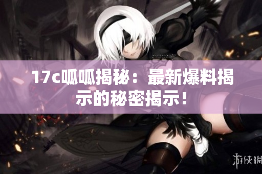 17c呱呱揭秘：最新爆料揭示的秘密揭示！