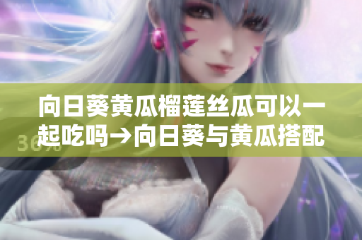 向日葵黃瓜榴蓮絲瓜可以一起吃嗎→向日葵與黃瓜搭配，榴蓮絲瓜可以同時(shí)食用嗎？