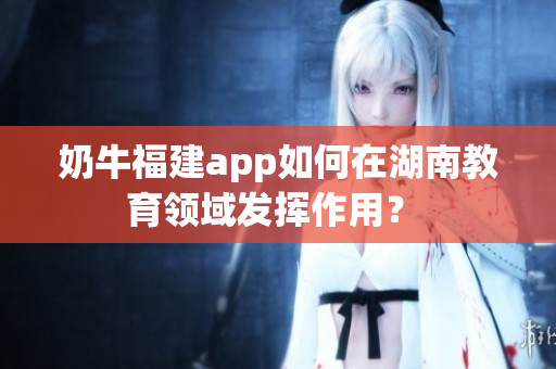 奶牛福建app如何在湖南教育領(lǐng)域發(fā)揮作用？ 