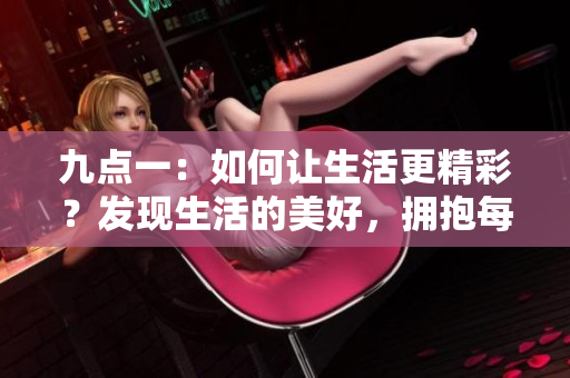 九點(diǎn)一：如何讓生活更精彩？發(fā)現(xiàn)生活的美好，擁抱每一個(gè)幸福瞬間