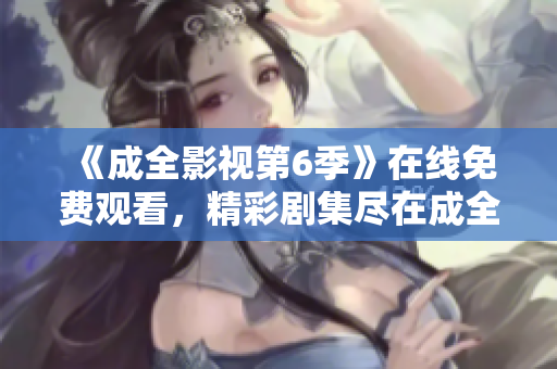 《成全影視第6季》在線免費觀看，精彩劇集盡在成全影視平臺