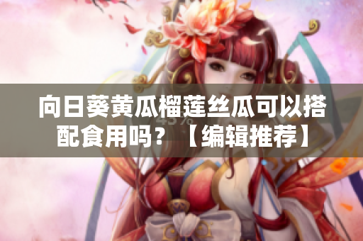 向日葵黃瓜榴蓮絲瓜可以搭配食用嗎？【編輯推薦】