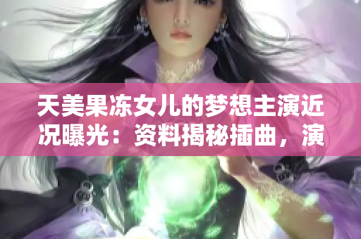 天美果凍女兒的夢想主演近況曝光：資料揭秘插曲，演員背景一覽無余