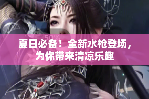 夏日必備！全新水槍登場(chǎng)，為你帶來(lái)清涼樂(lè)趣