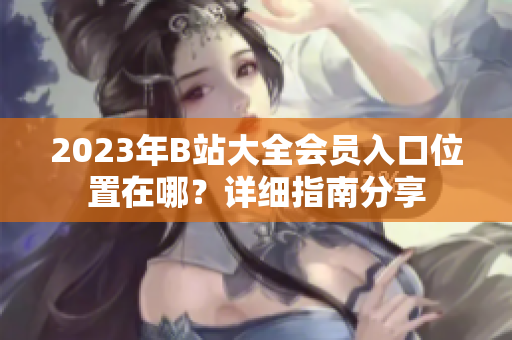 2023年B站大全會員入口位置在哪？詳細(xì)指南分享