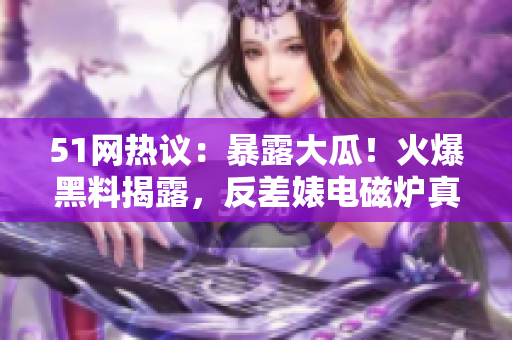 51網(wǎng)熱議：暴露大瓜！火爆黑料揭露，反差婊電磁爐真相大揭秘