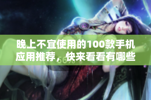 晚上不宜使用的100款手機(jī)應(yīng)用推薦，快來(lái)看看有哪些需要避免的應(yīng)用吧!