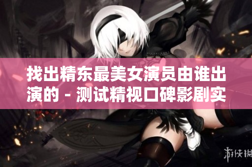 找出精東最美女演員由誰(shuí)出演的 - 測(cè)試精視口碑影劇實(shí)力