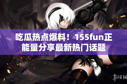 吃瓜熱點爆料！155fun正能量分享最新熱門話題