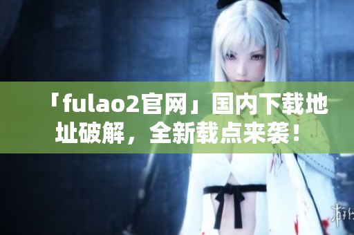 「fulao2官網(wǎng)」國內(nèi)下載地址破解，全新載點來襲！