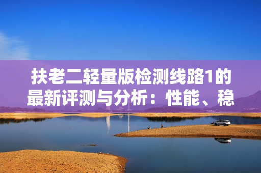 扶老二輕量版檢測線路1的最新評測與分析：性能、穩(wěn)定性與實用性的綜合比較