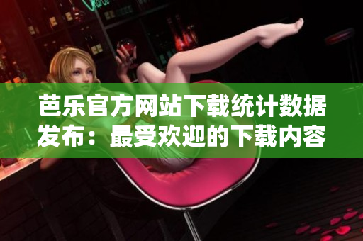 芭樂官方網(wǎng)站下載統(tǒng)計(jì)數(shù)據(jù)發(fā)布：最受歡迎的下載內(nèi)容及用戶偏好分析