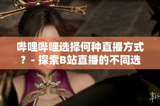 嗶哩嗶哩選擇何種直播方式？- 探索B站直播的不同選項