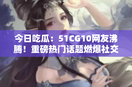 今日吃瓜：51CG10網(wǎng)友沸騰！重磅熱門話題燃爆社交平臺，網(wǎng)友熱議不斷
