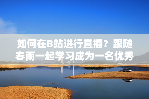 如何在B站進行直播？跟隨春雨一起學習成為一名優(yōu)秀的主播