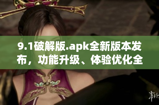 9.1破解版.apk全新版本發(fā)布，功能升級、體驗優(yōu)化全方位提升