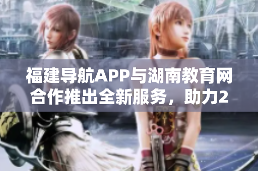 福建導(dǎo)航APP與湖南教育網(wǎng)合作推出全新服務(wù)，助力2022年教育發(fā)展