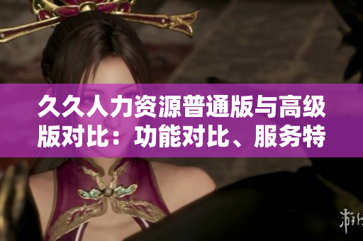 久久人力資源普通版與高級版對比：功能對比、服務(wù)特點、定價策略一覽
