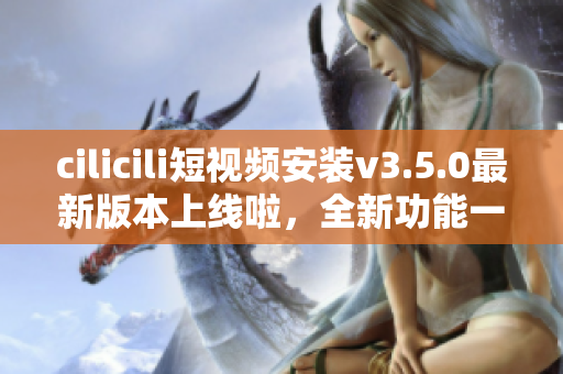 cilicili短視頻安裝v3.5.0最新版本上線啦，全新功能一網(wǎng)打盡