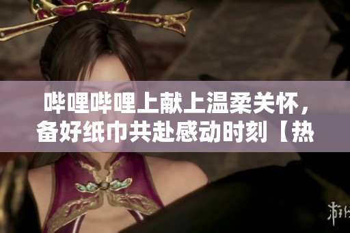 嗶哩嗶哩上獻上溫柔關懷，備好紙巾共赴感動時刻【熱門推薦】