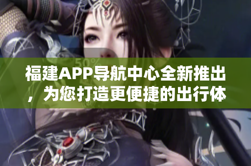 福建APP導(dǎo)航中心全新推出，為您打造更便捷的出行體驗(yàn)
