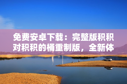 免費(fèi)安卓下載：完整版積積對積積的桶重制版，全新體驗(yàn)等你來體驗(yàn)