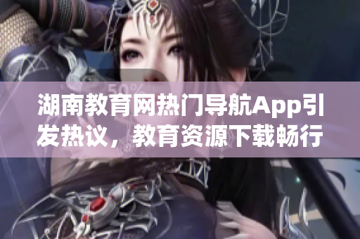 湖南教育網(wǎng)熱門(mén)導(dǎo)航App引發(fā)熱議，教育資源下載暢行無(wú)阻
