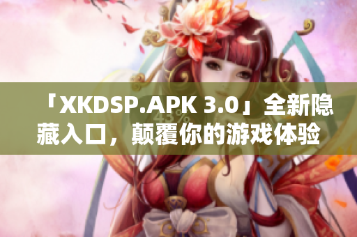 「XKDSP.APK 3.0」全新隱藏入口，顛覆你的游戲體驗