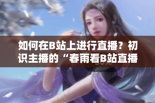如何在B站上進行直播？初識主播的“春雨看B站直播”技巧分享