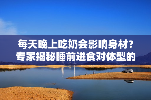 每天晚上吃奶會(huì)影響身材？專家揭秘睡前進(jìn)食對(duì)體型的影響
