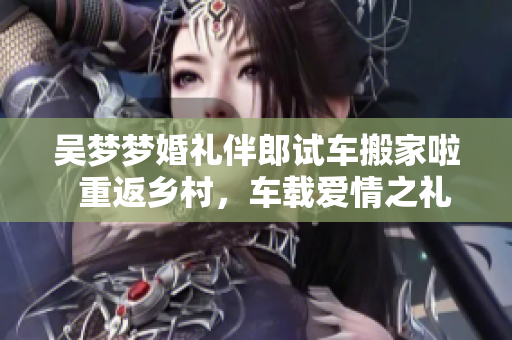 吳夢(mèng)夢(mèng)婚禮伴郎試車搬家啦  重返鄉(xiāng)村，車載愛(ài)情之禮，一同裝點(diǎn)新家