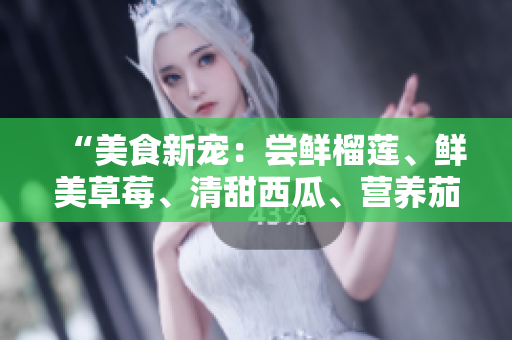 “美食新寵：嘗鮮榴蓮、鮮美草莓、清甜西瓜、營(yíng)養(yǎng)茄子和爽口黃瓜”