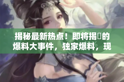 揭秘最新熱點(diǎn)！即將揭曉的爆料大事件，獨(dú)家爆料，現(xiàn)在就來(lái)看！