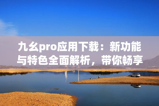 九幺pro應(yīng)用下載：新功能與特色全面解析，帶你暢享最新體驗