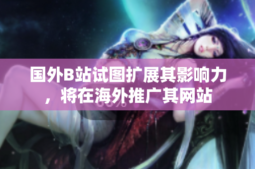 國外B站試圖擴(kuò)展其影響力，將在海外推廣其網(wǎng)站