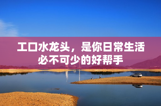 工口水龍頭，是你日常生活必不可少的好幫手