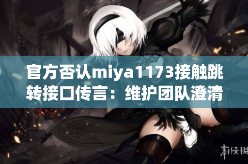 官方否認miya1173接觸跳轉接口傳言：維護團隊澄清相關傳聞，并承諾透明溝通