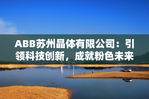 ABB蘇州晶體有限公司：引領科技創(chuàng)新，成就粉色未來