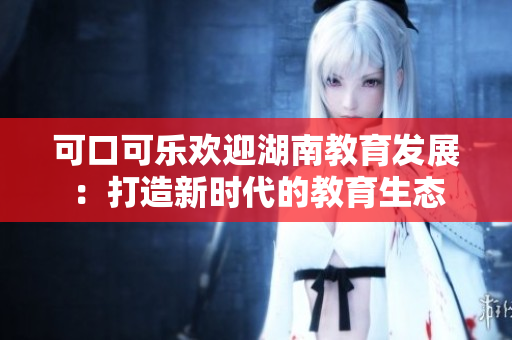 可口可樂(lè)歡迎湖南教育發(fā)展：打造新時(shí)代的教育生態(tài)