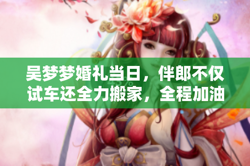 吳夢(mèng)夢(mèng)婚禮當(dāng)日，伴郎不僅試車(chē)還全力搬家，全程加油助威，溫馨感人！