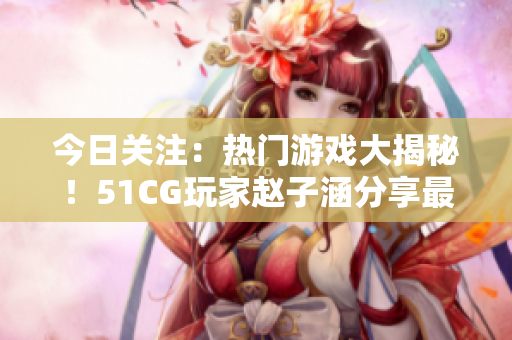 今日關(guān)注：熱門游戲大揭秘！51CG玩家趙子涵分享最新心得
