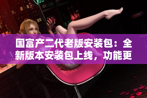 國(guó)富產(chǎn)二代老版安裝包：全新版本安裝包上線，功能更強(qiáng)大，使用更便捷