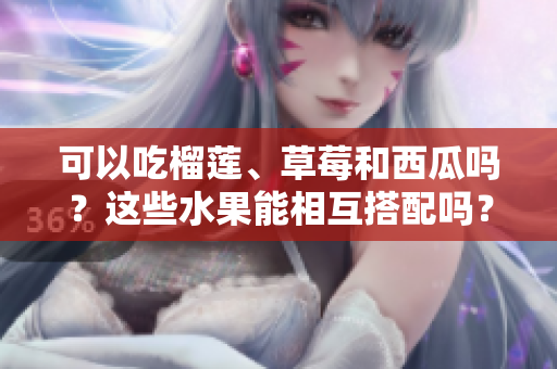 可以吃榴蓮、草莓和西瓜嗎？這些水果能相互搭配嗎？