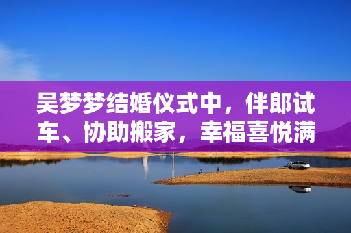 吳夢(mèng)夢(mèng)結(jié)婚儀式中，伴郎試車、協(xié)助搬家，幸福喜悅滿滿