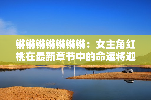 鏘鏘鏘鏘鏘鏘鏘：女主角紅桃在最新章節(jié)中的命運(yùn)將迎來(lái)轉(zhuǎn)折