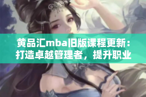 黃品匯mba舊版課程更新：打造卓越管理者，提升職業(yè)素養(yǎng)