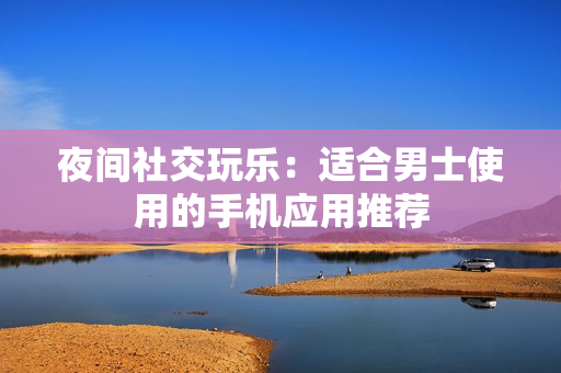 夜間社交玩樂：適合男士使用的手機(jī)應(yīng)用推薦