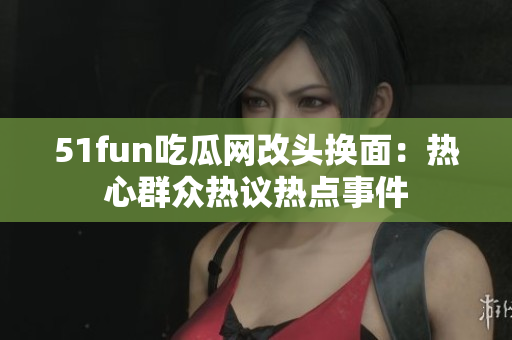 51fun吃瓜網(wǎng)改頭換面：熱心群眾熱議熱點(diǎn)事件