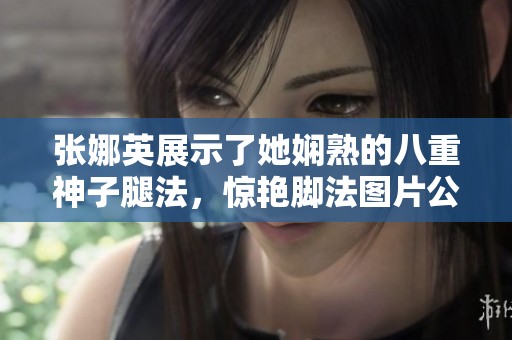 張娜英展示了她嫻熟的八重神子腿法，驚艷腳法圖片公開！