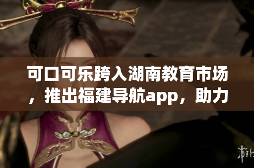 可口可樂跨入湖南教育市場，推出福建導(dǎo)航app，助力本地學(xué)生學(xué)習(xí)生活